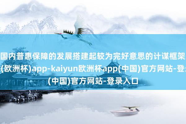 为国内普惠保障的发展搭建起较为完好意思的计谋框架-kaiyun(欧洲杯)app-kaiyun欧洲杯app(中国)官方网站-登录入口