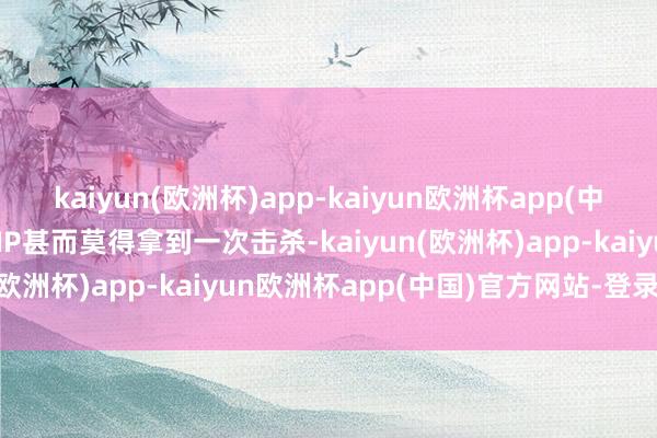 kaiyun(欧洲杯)app-kaiyun欧洲杯app(中国)官方网站-登录入口NIP甚而莫得拿到一次击杀-kaiyun(欧洲杯)app-kaiyun欧洲杯app(中国)官方网站-登录入口