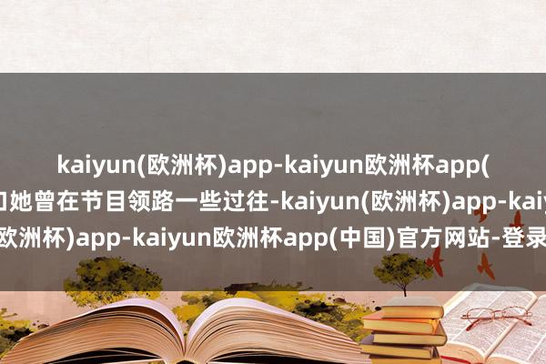 kaiyun(欧洲杯)app-kaiyun欧洲杯app(中国)官方网站-登录入口她曾在节目领路一些过往-kaiyun(欧洲杯)app-kaiyun欧洲杯app(中国)官方网站-登录入口