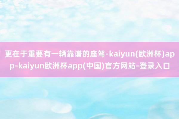 更在于重要有一辆靠谱的座驾-kaiyun(欧洲杯)app-kaiyun欧洲杯app(中国)官方网站-登录入口