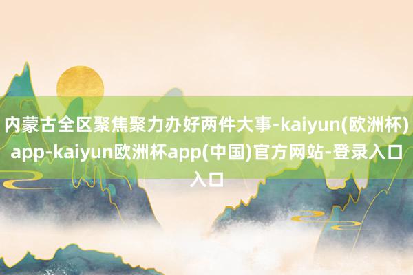 内蒙古全区聚焦聚力办好两件大事-kaiyun(欧洲杯)app-kaiyun欧洲杯app(中国)官方网站-登录入口