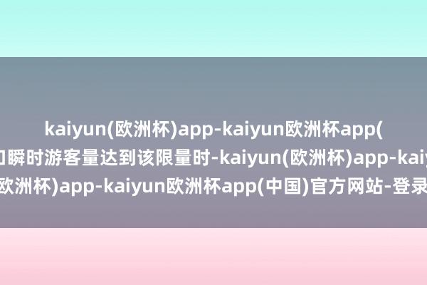 kaiyun(欧洲杯)app-kaiyun欧洲杯app(中国)官方网站-登录入口瞬时游客量达到该限量时-kaiyun(欧洲杯)app-kaiyun欧洲杯app(中国)官方网站-登录入口