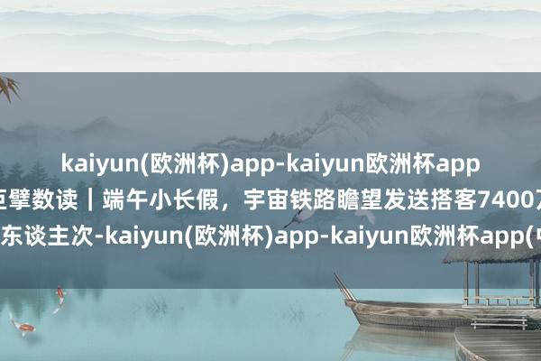 kaiyun(欧洲杯)app-kaiyun欧洲杯app(中国)官方网站-登录入口巨擘数读｜端午小长假，宇宙铁路瞻望发送搭客7400万东谈主次-kaiyun(欧洲杯)app-kaiyun欧洲杯app(中国)官方网站-登录入口