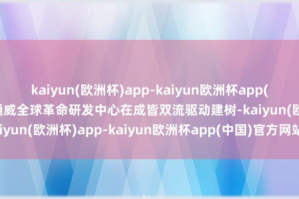 kaiyun(欧洲杯)app-kaiyun欧洲杯app(中国)官方网站-登录入口通威全球革命研发中心在成皆双流驱动建树-kaiyun(欧洲杯)app-kaiyun欧洲杯app(中国)官方网站-登录入口