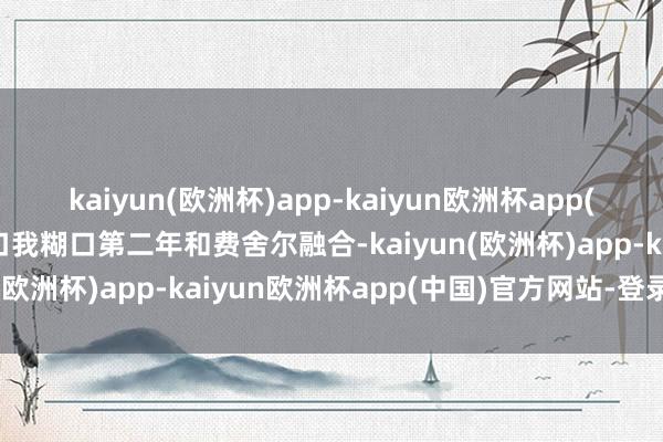 kaiyun(欧洲杯)app-kaiyun欧洲杯app(中国)官方网站-登录入口我糊口第二年和费舍尔融合-kaiyun(欧洲杯)app-kaiyun欧洲杯app(中国)官方网站-登录入口