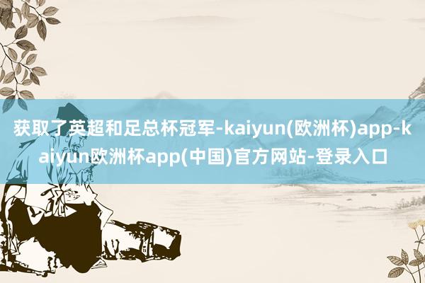 获取了英超和足总杯冠军-kaiyun(欧洲杯)app-kaiyun欧洲杯app(中国)官方网站-登录入口