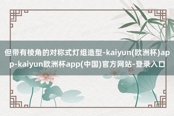 但带有棱角的对称式灯组造型-kaiyun(欧洲杯)app-kaiyun欧洲杯app(中国)官方网站-登录入口