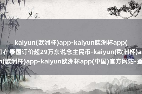 kaiyun(欧洲杯)app-kaiyun欧洲杯app(中国)官方网站-登录入口在泰国订价超29万东说念主民币-kaiyun(欧洲杯)app-kaiyun欧洲杯app(中国)官方网站-登录入口