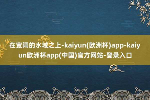 在宽阔的水域之上-kaiyun(欧洲杯)app-kaiyun欧洲杯app(中国)官方网站-登录入口