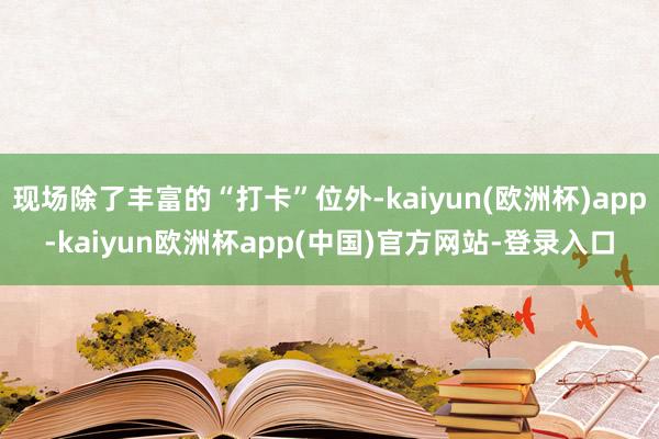 现场除了丰富的“打卡”位外-kaiyun(欧洲杯)app-kaiyun欧洲杯app(中国)官方网站-登录入口