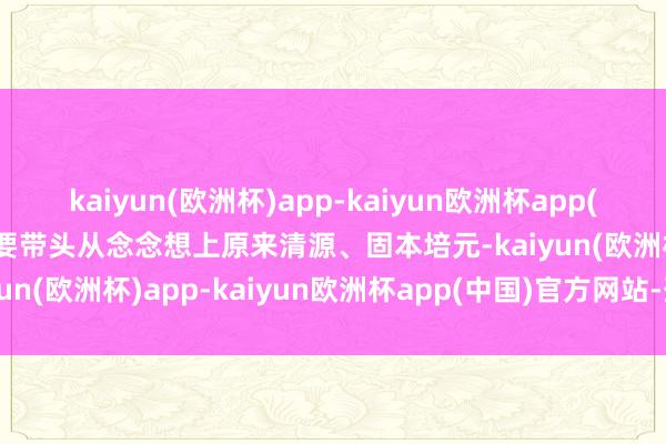 kaiyun(欧洲杯)app-kaiyun欧洲杯app(中国)官方网站-登录入口要带头从念念想上原来清源、固本培元-kaiyun(欧洲杯)app-kaiyun欧洲杯app(中国)官方网站-登录入口