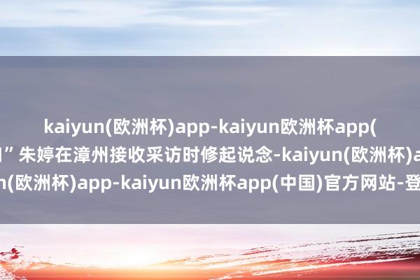 kaiyun(欧洲杯)app-kaiyun欧洲杯app(中国)官方网站-登录入口”朱婷在漳州接收采访时修起说念-kaiyun(欧洲杯)app-kaiyun欧洲杯app(中国)官方网站-登录入口