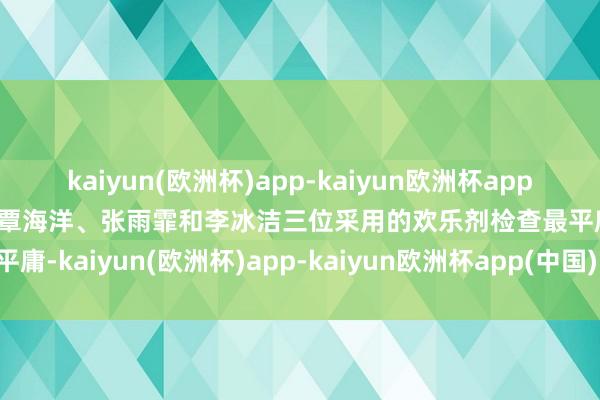 kaiyun(欧洲杯)app-kaiyun欧洲杯app(中国)官方网站-登录入口覃海洋、张雨霏和李冰洁三位采用的欢乐剂检查最平庸-kaiyun(欧洲杯)app-kaiyun欧洲杯app(中国)官方网站-登录入口