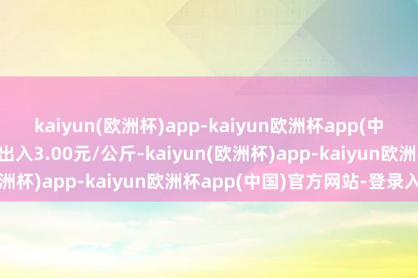 kaiyun(欧洲杯)app-kaiyun欧洲杯app(中国)官方网站-登录入口出入3.00元/公斤-kaiyun(欧洲杯)app-kaiyun欧洲杯app(中国)官方网站-登录入口