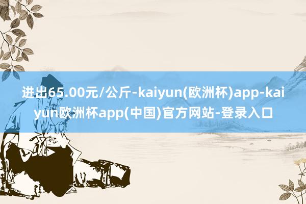 进出65.00元/公斤-kaiyun(欧洲杯)app-kaiyun欧洲杯app(中国)官方网站-登录入口