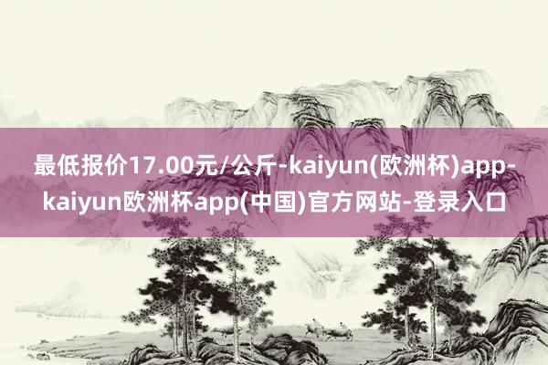 最低报价17.00元/公斤-kaiyun(欧洲杯)app-kaiyun欧洲杯app(中国)官方网站-登录入口