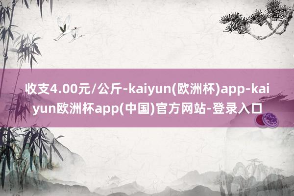 收支4.00元/公斤-kaiyun(欧洲杯)app-kaiyun欧洲杯app(中国)官方网站-登录入口