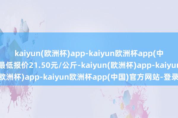 kaiyun(欧洲杯)app-kaiyun欧洲杯app(中国)官方网站-登录入口最低报价21.50元/公斤-kaiyun(欧洲杯)app-kaiyun欧洲杯app(中国)官方网站-登录入口