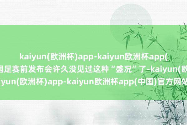 kaiyun(欧洲杯)app-kaiyun欧洲杯app(中国)官方网站-登录入口国足赛前发布会许久没见过这种“盛况”了-kaiyun(欧洲杯)app-kaiyun欧洲杯app(中国)官方网站-登录入口