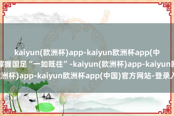 kaiyun(欧洲杯)app-kaiyun欧洲杯app(中国)官方网站-登录入口会撑握国足“一如既往”-kaiyun(欧洲杯)app-kaiyun欧洲杯app(中国)官方网站-登录入口