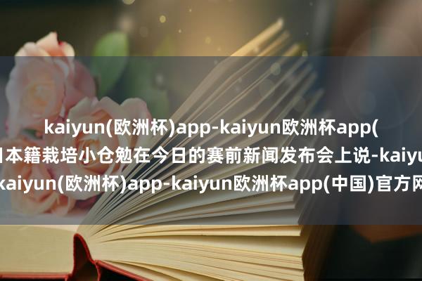 kaiyun(欧洲杯)app-kaiyun欧洲杯app(中国)官方网站-登录入口日本籍栽培小仓勉在今日的赛前新闻发布会上说-kaiyun(欧洲杯)app-kaiyun欧洲杯app(中国)官方网站-登录入口