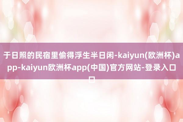 于日照的民宿里偷得浮生半日闲-kaiyun(欧洲杯)app-kaiyun欧洲杯app(中国)官方网站-登录入口