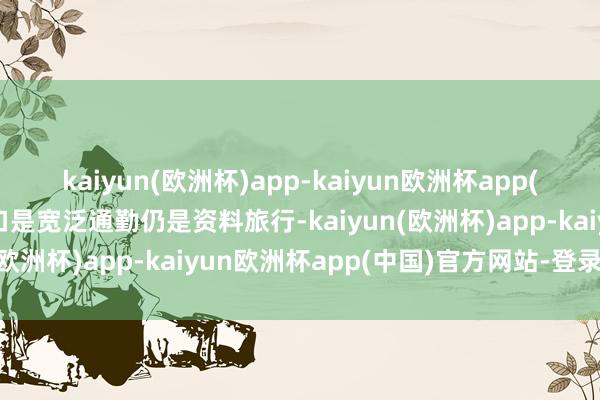 kaiyun(欧洲杯)app-kaiyun欧洲杯app(中国)官方网站-登录入口是宽泛通勤仍是资料旅行-kaiyun(欧洲杯)app-kaiyun欧洲杯app(中国)官方网站-登录入口