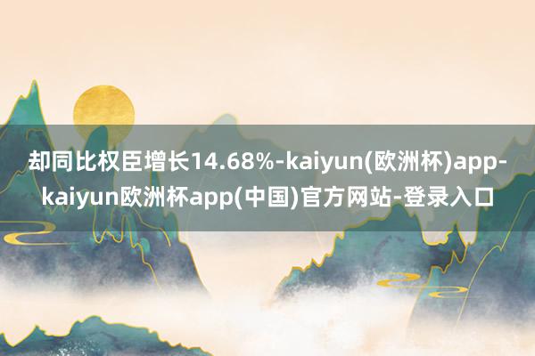 却同比权臣增长14.68%-kaiyun(欧洲杯)app-kaiyun欧洲杯app(中国)官方网站-登录入口