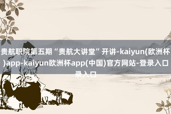 贵航职院第五期“贵航大讲堂”开讲-kaiyun(欧洲杯)app-kaiyun欧洲杯app(中国)官方网站-登录入口