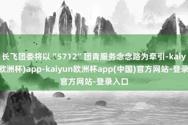 长飞团委将以“5712”团青服务念念路为牵引-kaiyun(欧洲杯)app-kaiyun欧洲杯app(中国)官方网站-登录入口