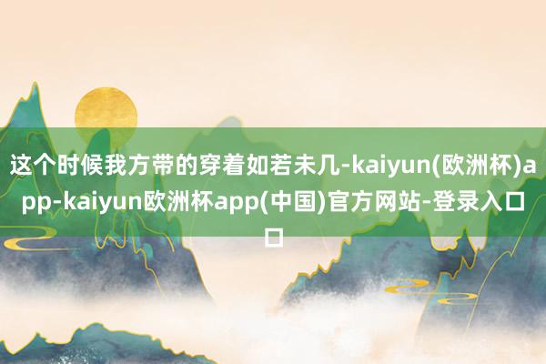 这个时候我方带的穿着如若未几-kaiyun(欧洲杯)app-kaiyun欧洲杯app(中国)官方网站-登录入口