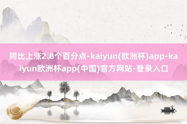 同比上涨2.8个百分点-kaiyun(欧洲杯)app-kaiyun欧洲杯app(中国)官方网站-登录入口