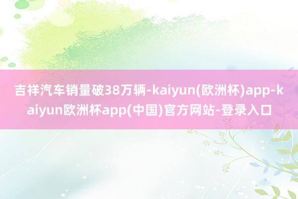 吉祥汽车销量破38万辆-kaiyun(欧洲杯)app-kaiyun欧洲杯app(中国)官方网站-登录入口