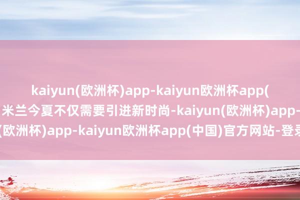 kaiyun(欧洲杯)app-kaiyun欧洲杯app(中国)官方网站-登录入口米兰今夏不仅需要引进新时尚-kaiyun(欧洲杯)app-kaiyun欧洲杯app(中国)官方网站-登录入口