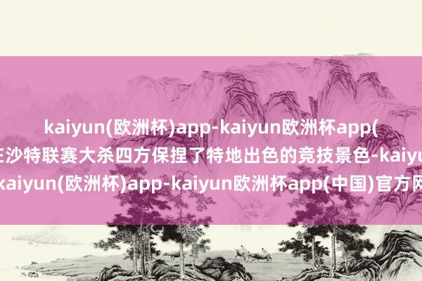 kaiyun(欧洲杯)app-kaiyun欧洲杯app(中国)官方网站-登录入口在沙特联赛大杀四方保捏了特地出色的竞技景色-kaiyun(欧洲杯)app-kaiyun欧洲杯app(中国)官方网站-登录入口