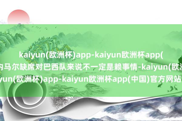 kaiyun(欧洲杯)app-kaiyun欧洲杯app(中国)官方网站-登录入口内马尔缺席对巴西队来说不一定是赖事情-kaiyun(欧洲杯)app-kaiyun欧洲杯app(中国)官方网站-登录入口