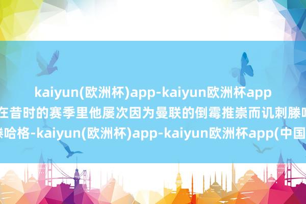 kaiyun(欧洲杯)app-kaiyun欧洲杯app(中国)官方网站-登录入口在昔时的赛季里他屡次因为曼联的倒霉推崇而讥刺滕哈格-kaiyun(欧洲杯)app-kaiyun欧洲杯app(中国)官方网站-登录入口