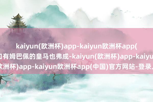 kaiyun(欧洲杯)app-kaiyun欧洲杯app(中国)官方网站-登录入口有姆巴佩的皇马也弗成-kaiyun(欧洲杯)app-kaiyun欧洲杯app(中国)官方网站-登录入口