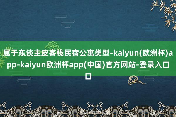 属于东谈主皮客栈民宿公寓类型-kaiyun(欧洲杯)app-kaiyun欧洲杯app(中国)官方网站-登录入口