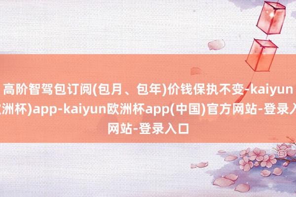 高阶智驾包订阅(包月、包年)价钱保执不变-kaiyun(欧洲杯)app-kaiyun欧洲杯app(中国)官方网站-登录入口