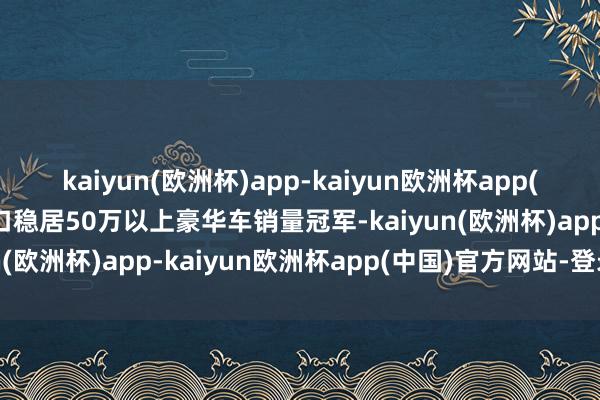 kaiyun(欧洲杯)app-kaiyun欧洲杯app(中国)官方网站-登录入口稳居50万以上豪华车销量冠军-kaiyun(欧洲杯)app-kaiyun欧洲杯app(中国)官方网站-登录入口