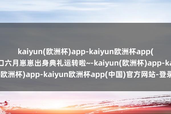 kaiyun(欧洲杯)app-kaiyun欧洲杯app(中国)官方网站-登录入口六月崽崽出身典礼运转啦~-kaiyun(欧洲杯)app-kaiyun欧洲杯app(中国)官方网站-登录入口