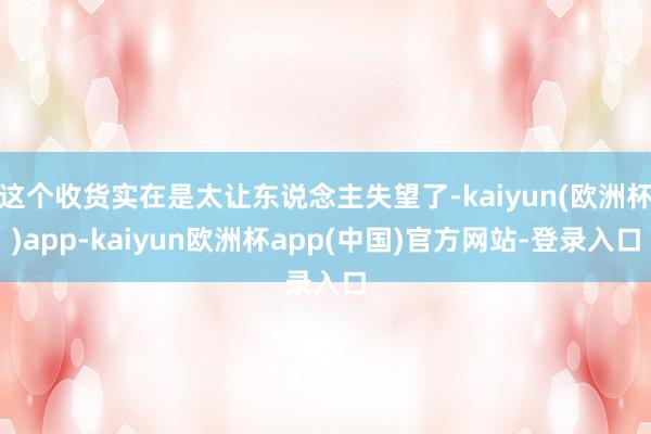 这个收货实在是太让东说念主失望了-kaiyun(欧洲杯)app-kaiyun欧洲杯app(中国)官方网站-登录入口