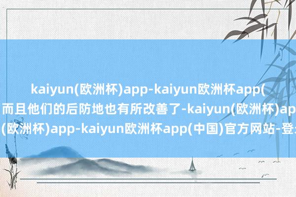 kaiyun(欧洲杯)app-kaiyun欧洲杯app(中国)官方网站-登录入口而且他们的后防地也有所改善了-kaiyun(欧洲杯)app-kaiyun欧洲杯app(中国)官方网站-登录入口