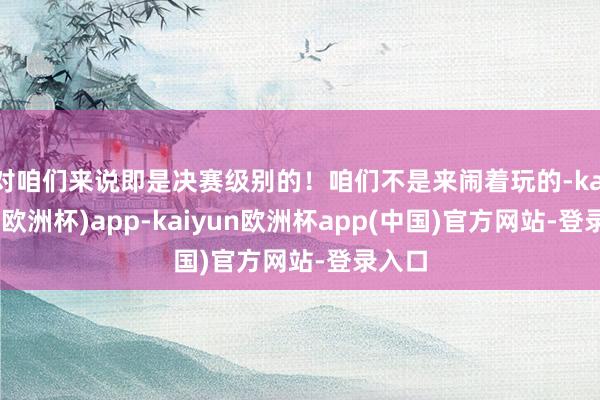 对咱们来说即是决赛级别的！咱们不是来闹着玩的-kaiyun(欧洲杯)app-kaiyun欧洲杯app(中国)官方网站-登录入口