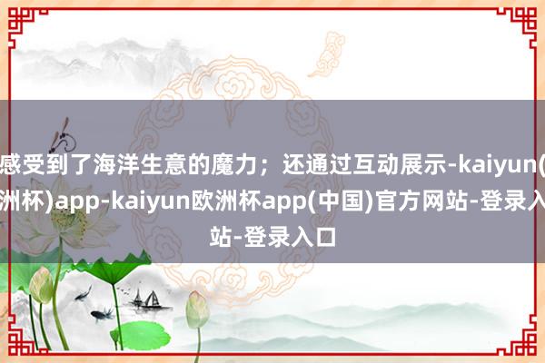 感受到了海洋生意的魔力；还通过互动展示-kaiyun(欧洲杯)app-kaiyun欧洲杯app(中国)官方网站-登录入口