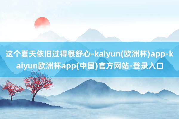 这个夏天依旧过得很舒心-kaiyun(欧洲杯)app-kaiyun欧洲杯app(中国)官方网站-登录入口