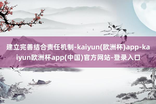 建立完善结合责任机制-kaiyun(欧洲杯)app-kaiyun欧洲杯app(中国)官方网站-登录入口