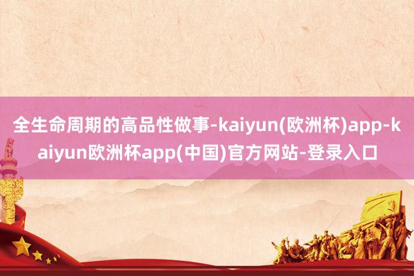 全生命周期的高品性做事-kaiyun(欧洲杯)app-kaiyun欧洲杯app(中国)官方网站-登录入口