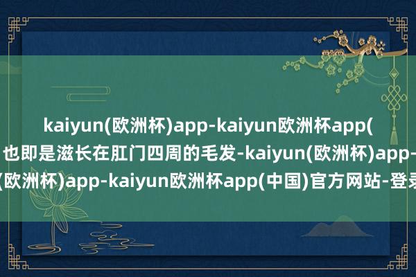 kaiyun(欧洲杯)app-kaiyun欧洲杯app(中国)官方网站-登录入口也即是滋长在肛门四周的毛发-kaiyun(欧洲杯)app-kaiyun欧洲杯app(中国)官方网站-登录入口